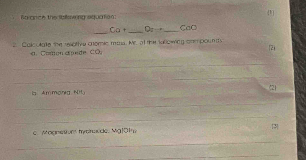 1 
Barance the following equation: 
_ 
_ Ca+ _ O_2to _  CaO
2. Calculate the relative atomic mass, Mr. of the fallowing compounas 
2 
a. Carbon alpxide CO_2
_ 
_ 
_ 
b Ammohia NH_3 (2 
_ 
_ 
(3 
c. Magnesium hydroxide. Mg(OH)
_ 
_