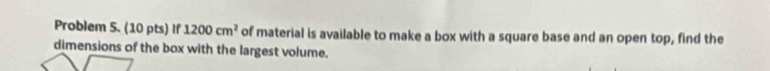 Problem 5. (10 pts) If 1200cm^2 of material is available to make a box with a square base and an open top, find the 
dimensions of the box with the largest volume.