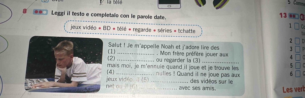 la télé 5 Comm 
8 Leggi il testo e completalo con le parole date. 
13 
1 
jeux vidéo ● BD ● télé ● regarde ● séries ● tchatte 
t 
2 
Salut ! Je m'appelle Noah et j'adore lire des 
3 
(1) _. Mon frère préfère jouer aux 4
(2) _ou regarder la (3)_ 
mais moi, je m’ennuie quand il joue et je trouve les 
5 
(4) _nulles ! Quand il ne joue pas aux 6
jeux vidéo: il (5) _des vidéos sur le 
net ou il (6)_ avec ses amis. 
Les vert