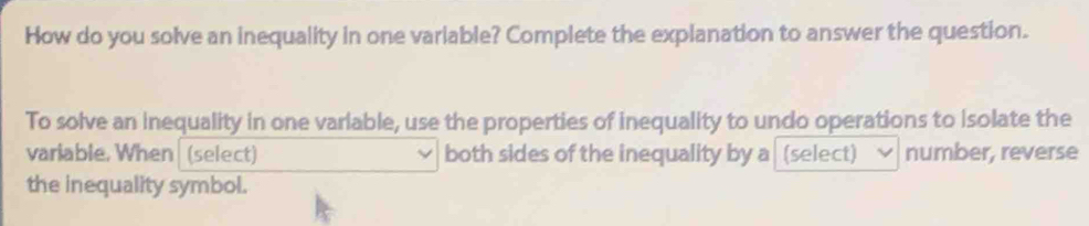 How do you solve an inequality in one variable? Complete the explanation to answer the question. 
To solve an inequality in one varlable, use the properties of inequality to undo operations to Isolate the 
variable. When (select) both sides of the inequality by a (select) number, reverse 
the inequality symbol.