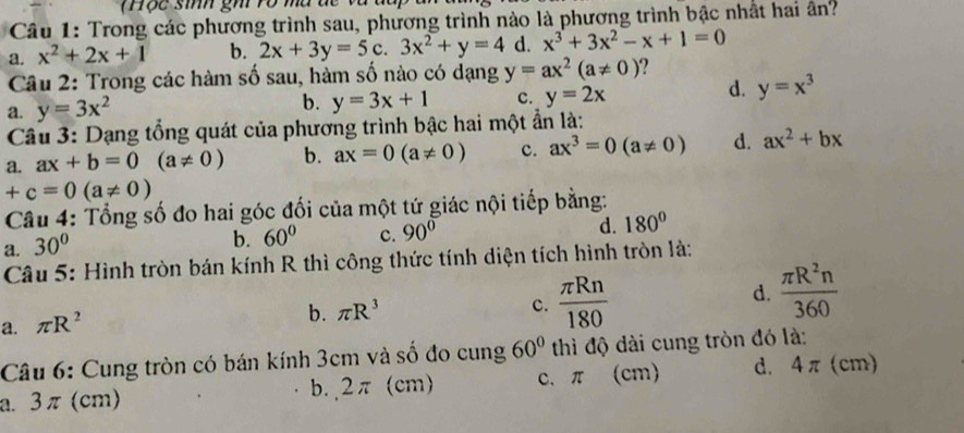 Thộc sinh gh vo mu đc và
Câu 1: Trong các phương trình sau, phương trình nào là phương trình bậc nhất hai ân?
a. x^2+2x+1 b. 2x+3y=5c.3x^2+y=4 d. x^3+3x^2-x+1=0
Câu 2: Trong các hàm số sau, hàm số nào có dạng y=ax^2(a!= 0) ?
a. y=3x^2 b. y=3x+1 c. y=2x
d. y=x^3
Câu 3: Dạng tổng quát của phương trình bậc hai một ẩn là:
a. ax+b=0(a!= 0) b. ax=0(a!= 0) c. ax^3=0(a!= 0) d. ax^2+bx
+c=0(a!= 0)
Câu 4: Tổng số đo hai góc đối của một tứ giác nội tiếp bằng:
a. 30°
b. 60° c. 90°
d. 180°
Câu 5: Hình tròn bán kính R thì công thức tính diện tích hình tròn là:
c.
a. π R^2
b. π R^3  π Rn/180 
d.  π R^2n/360 
Câu 6: Cung tròn có bán kính 3cm và số đo cung 60° thì độ dài cung tròn đó là:
a. 3 π (cm) b. 2π (cm) c、 π (cm) d. 4π (cm)