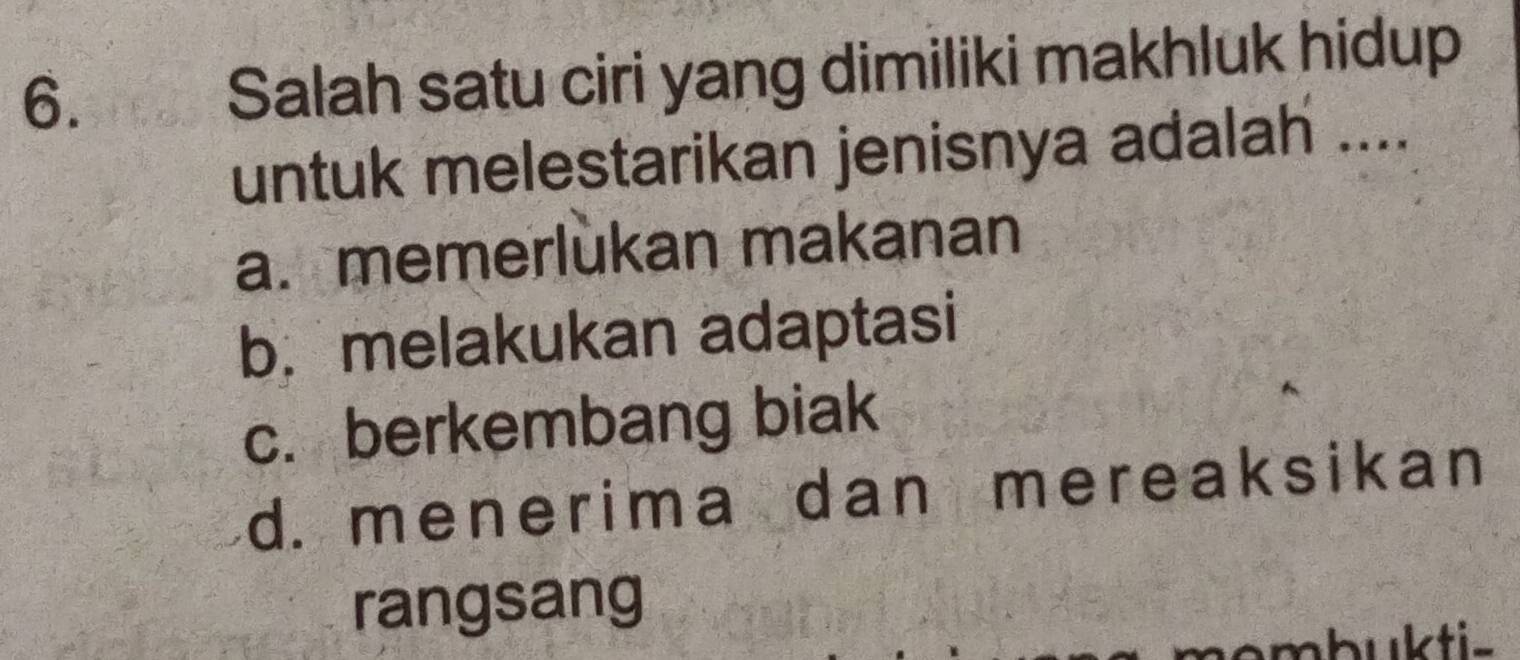 Salah satu ciri yang dimiliki makhluk hidup
untuk melestarikan jenisnya adalah ....
a. memerlukan makanan
b. melakukan adaptasi
c. berkembang biak
d. menerima dan mereaksikan
rangsang
mbukti-