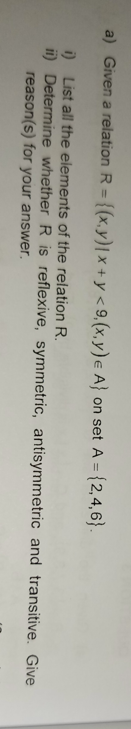 Given a relation R= (x,y)|x+y<9,(x,y)∈ A on set A= 2,4,6. 
i) List all the elements of the relation R. 
ii) Determine whether R is reflexive, symmetric, antisymmetric and transitive. Give 
reason(s) for your answer.