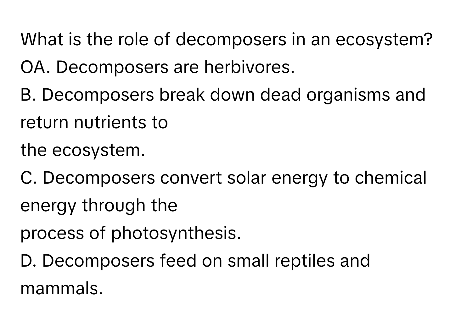 What is the role of decomposers in an ecosystem?  OA. Decomposers are herbivores.
B. Decomposers break down dead organisms and return nutrients to
the ecosystem.
C. Decomposers convert solar energy to chemical energy through the
process of photosynthesis.
D. Decomposers feed on small reptiles and mammals.