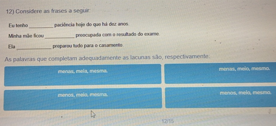 Considere as frases a seguir:
Eu tenho_ paciência hoje do que há dez anos.
Minha mãe ficou _preocupada com o resultado do exame.
Ela _preparou tudo para o casamento.
As palavras que completam adequadamente as lacunas são, respectivamente:
menas, meia, mesma. menas, meio, mesmo.
menos, meio, mesma. menos, meio, mesmo.
12/15