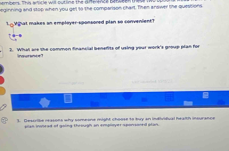 hembers. This article will outline the difference between these two upt 
eginning and stop when you get to the comparison chart. Then answer the questions. 
hat makes an employer-sponsored plan so convenient? 
2. What are the common financial benefits of using your work's group plan for 
insurance? 
Jp a LZ Xcd 
3. Describe reasons why someone might choose to buy an individual health insurance 
plan instead of going through an employer-sponsored plan.