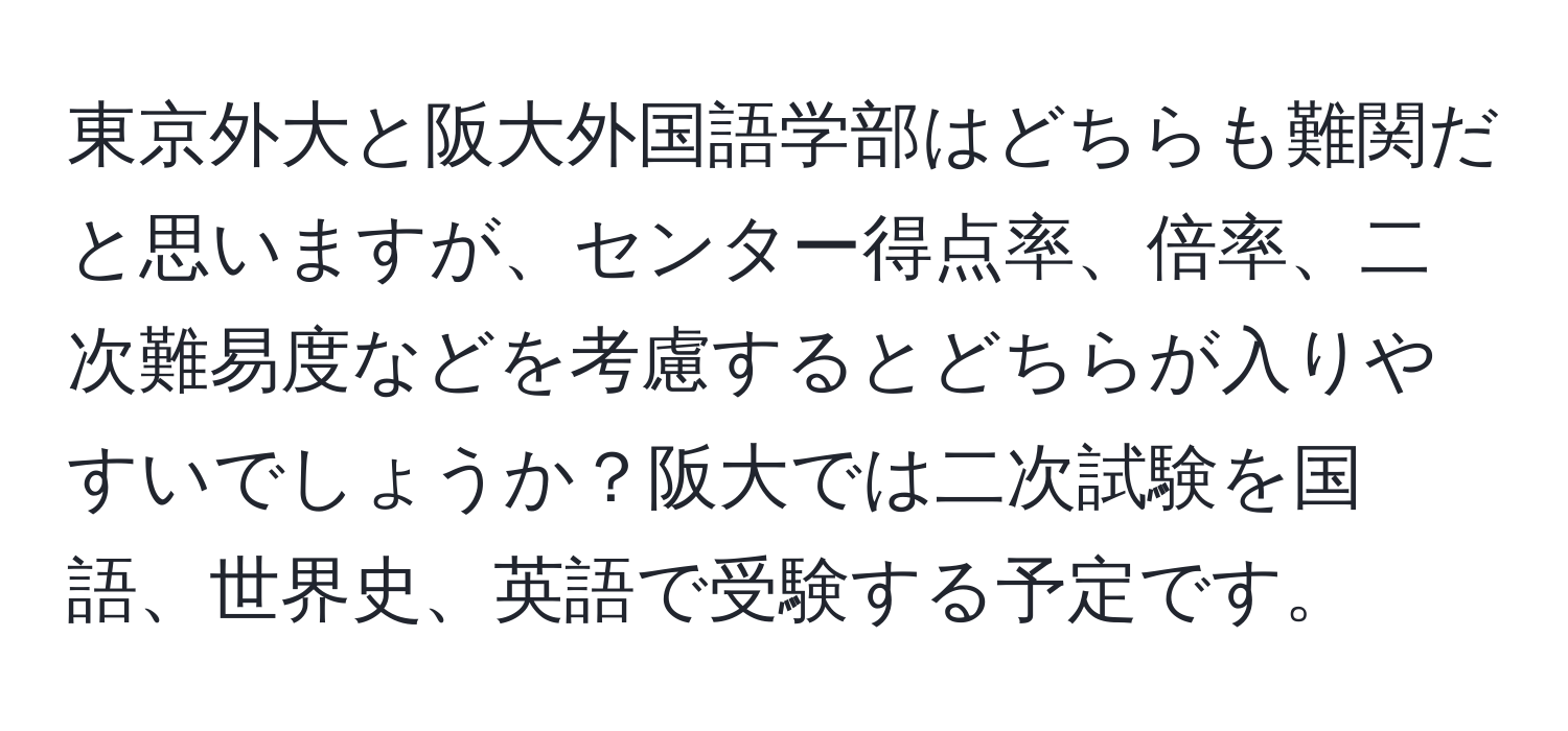 東京外大と阪大外国語学部はどちらも難関だと思いますが、センター得点率、倍率、二次難易度などを考慮するとどちらが入りやすいでしょうか？阪大では二次試験を国語、世界史、英語で受験する予定です。