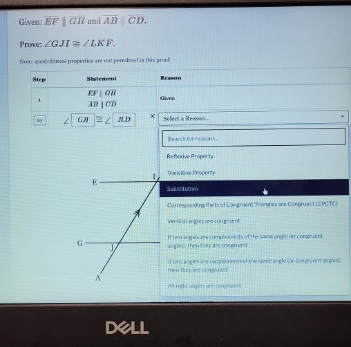 Given: overline EFparallel overline GH and overline AB||overline CD. 
Prove: ∠ GJI≌ ∠ LKF. 
Note: quadrilateral properties are not permitted in this proof.
Step Statement Reason
overline EFparallel overline GH
1
Given
overline ABparallel overline CD
try GJI JLD × Select a Reason...
Bearch for reasons ..
Reflexive Property
I Transitive Property
E
Substitution
Corresponding Parts of Congruent Triangies are Congruent (CPCTC)
Vertical angles are congruent
If two angles are complements of the same angle (or congruent
G
J angles), then they are congruent
If two angles are supplements of the same angle (or congruent angles),
then they are congruent
A
All right angles are congruent
Dell