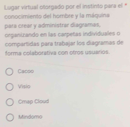 Lugar virtual otorgado por el instinto para el *
conocimiento del hombre y la máquina
para crear y administrar diagramas,
organizando en las carpetas individuales o
compartidas para trabajar los diagramas de
forma colaborativa con otros usuarios.
Cacoo
Visio
Cmap Cloud
Mindomo