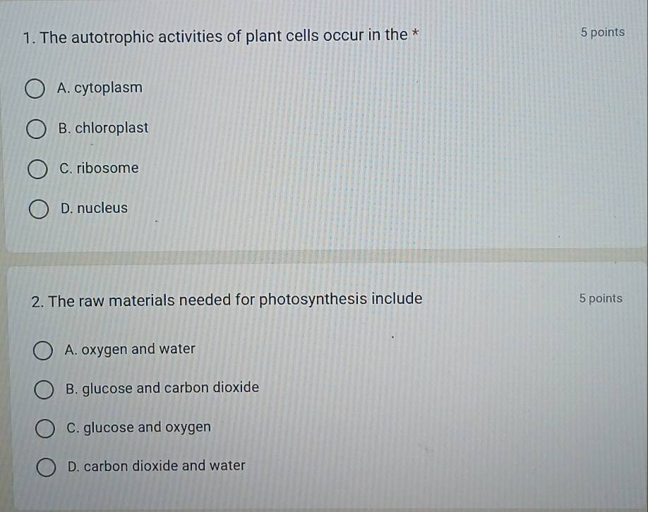 The autotrophic activities of plant cells occur in the * 5 points
A. cytoplasm
B. chloroplast
C. ribosome
D. nucleus
2. The raw materials needed for photosynthesis include 5 points
A. oxygen and water
B. glucose and carbon dioxide
C. glucose and oxygen
D. carbon dioxide and water