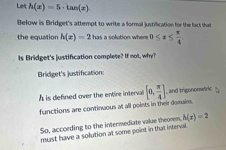 Let h(x)=5· tan (x). 
Below is Bridget's attempt to write a formal justification for the fact that 
the equation h(x)=2 has a solution where 0≤ x≤  π /4 . 
Is Bridget's justification complete? If not, why? 
Bridget's justification:
h is defined over the entire interval [0, π /4 ] , and trigonometric 
functions are continuous at all points in their domains. 
So, according to the intermediate value theorem, h(x)=2
must have a solution at some point in that interval.