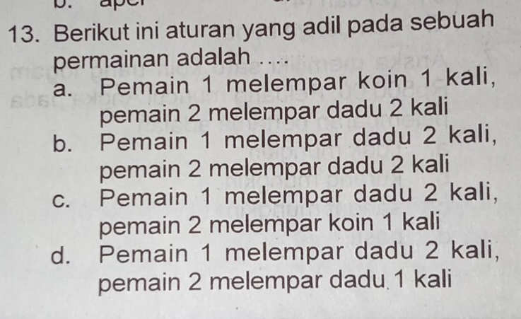 a e 
13. Berikut ini aturan yang adil pada sebuah
permainan adalah ....
a. Pemain 1 melempar koin 1 kali,
pemain 2 melempar dadu 2 kali
b. Pemain 1 melempar dadu 2 kali,
pemain 2 melempar dadu 2 kali
c. Pemain 1 melempar dadu 2 kali,
pemain 2 melempar koin 1 kali
d. Pemain 1 melempar dadu 2 kali,
pemain 2 melempar dadu 1 kali