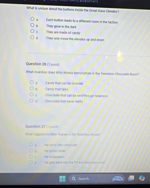 409/assessment
What is unique about the buttons inside the Great Glass Elevator?
a Each button leads to a different room in the factory
b They glow in the dark
C They are made of candy
d They only move the elevator up and down
Question 26 (1 point)
What invention does Willy Wonka demonstrate in the Television Chocolate Room?
a Candy that can be invisible
bì Candy that talks
C Chocolate that can be sent through television
d Chocolate that never melts
Question 27 (1 point)
What happens to Mike Teavee in the Television Room?
ā He turns into chocolate
bì He grows taller
c He disappears
。 He gets sent into the TV and becomes small
Search