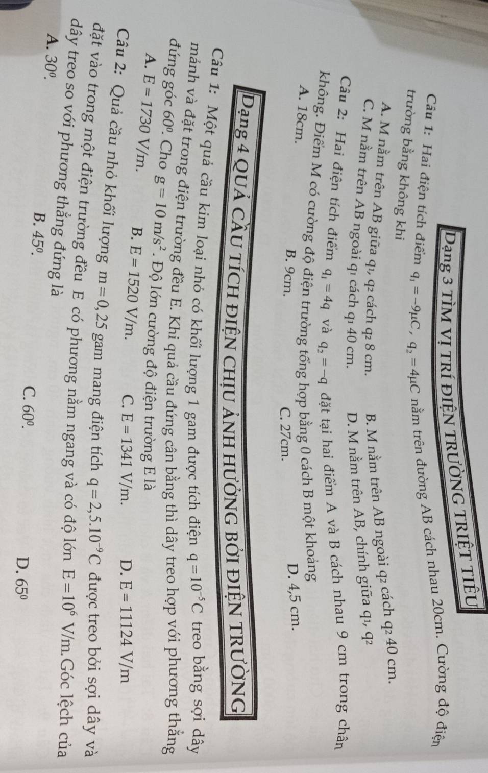Dạng 3 tÌM vị trí điệN tRườNG TRIệT TIÊU
Câu 1: Hai điện tích điểm q_1=-9mu C,q_2=4mu C nằm trên đường AB cách nhau 20cm. Cường độ điện
trường bằng không khi q 2
A. M nằm trên AB giữa q₁, q2 cách q2 8 cm. B. M nằm trên AB ngoài q2 cách q² 40 cm.
C. M nằm trên AB ngoài q1 cách qı 40 cm. D. M nằm trên AB, chính giữa qı,
Câu 2: Hai điện tích điểm q_1=4q và q_2=-q đặt tại hai điểm A và B cách nhau 9 cm trong chân
không. Điểm M có cường độ điện trường tổng hợp bằng 0 cách B một khoảng
A. 18cm. B. 9cm.
C. 27cm. D. 4,5 cm.
Dạng 4 quả cầu tích điện chịu ảnh hưởnG bởi điệN TRườNG
Câu 1: Một quả cầu kim loại nhỏ có khối lượng 1 gam được tích điện q=10^(-5)C treo bằng sợi dây
mảnh và đặt trong điện trường đều E. Khi quả cầu đứng cân bằng thì dây treo hợp với phương thẳng
đứng góc 60^0.. Cho g=10m/s^2. Độ lớn cường độ điện trường E là
A. E=1730V/m. B. E=1520V/m. C. E=1341V/m. D. E=11124V/m
Câu 2: Quả cầu nhỏ khối lượng m=0,25 gam mang điện tích q=2,5.10^(-9)C được treo bởi sợi dây và
đặt vào trong một điện trường đều E có phương nằm ngang và có độ lớn E=10^(6^(·) V/m.Góc lệch của
dây treo so với phương thẳng đứng là
A. 30^0).
B. 45^0.
C. 60^0.
D. 65°