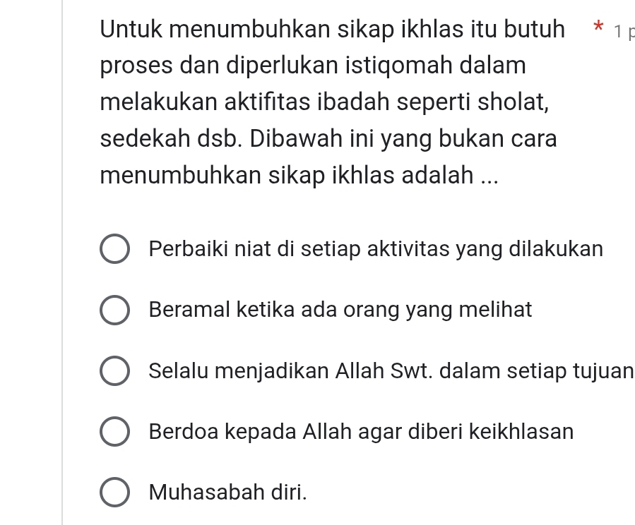 Untuk menumbuhkan sikap ikhlas itu butuh * 1 p
proses dan diperlukan istiqomah dalam
melakukan aktifitas ibadah seperti sholat,
sedekah dsb. Dibawah ini yang bukan cara
menumbuhkan sikap ikhlas adalah ...
Perbaiki niat di setiap aktivitas yang dilakukan
Beramal ketika ada orang yang melihat
Selalu menjadikan Allah Swt. dalam setiap tujuan
Berdoa kepada Allah agar diberi keikhlasan
Muhasabah diri.