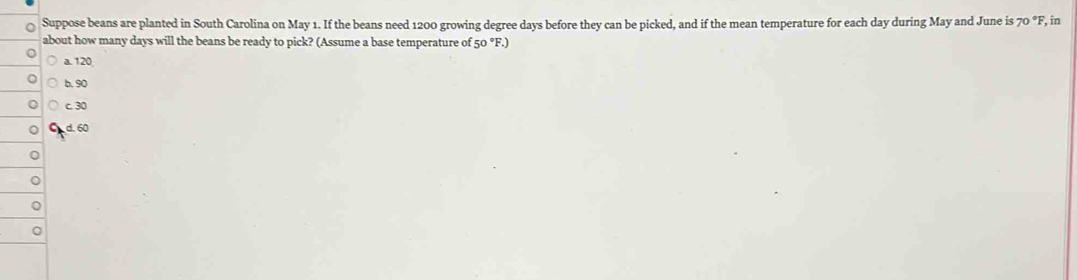 Suppose beans are planted in South Carolina on May 1. If the beans need 1200 growing degree days before they can be picked, and if the mean temperature for each day during May and June is 70 °F, in
about how many days will the beans be ready to pick? (Assume a base temperature of 50 °F.)
a. 120
b. 90
c. 30
d. 60