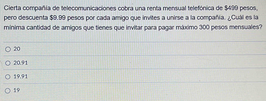 Cierta compañía de telecomunicaciones cobra una renta mensual telefónica de $499 pesos,
pero descuenta $9.99 pesos por cada amigo que invites a unirse a la compañía. ¿Cuál es la
mínima cantidad de amigos que tienes que invitar para pagar máximo 300 pesos mensuales?
20
20.91
19.91
19