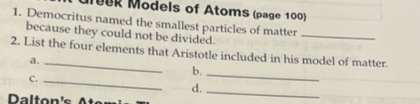 Muek Models of Atoms (page 100) 
1. Democritus named the smallest particles of matter 
because they could not be divided. 
_ 
2. List the four elements that Aristotle included in his model of matter. 
a. 
b._ 
C._ 
d._