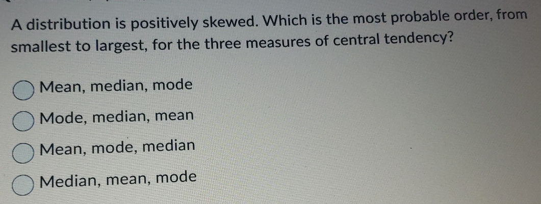 A distribution is positively skewed. Which is the most probable order, from
smallest to largest, for the three measures of central tendency?
Mean, median, mode
Mode, median, mean
Mean, mode, median
Median, mean, mode