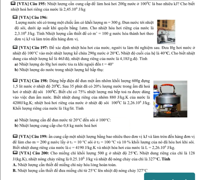[ [VTA] Câu 195: Nhiệt lượng cần cung cấp đề làm hoá hơi 200g nước ở 100°C là bao nhiêu kJ? Cho biết
nhiệt hoá hơi riêng của nước là 2,45.10^6J/kg
 [VTA] Câu 196:
Lượng nước sôi có trong một chiếc ẩm có khối lượng m=300g : Đun nước tới nhiệt
độ sôi, dưới áp suất khí quyền bằng 1atm. Cho nhiệt hóa hơi riêng của nước là
2,3.10^6J/kg :. Tính Nhiệt lượng cần thiết đề có m^(·)=100 g nước hóa thành hơi theo
đơn vị kJ và làm tròn đến hàng đơn vị.
[ [VTA] Câu 197: Đề xác định nhiệt hóa hơi của nước, người ta làm thí nghiệm sau. Đưa l0g hơi nước ở
nhiệt độ 100°C vào một nhiệt lượng kế chứa 290g nước ở 20°C * Nhiệt độ cuối của hệ là 40°C. Cho biết nhiệt
dung của nhiệt lượng kế là 46J/độ, nhiệt dung riêng của nước là 4,18J/g.độ. Tính
a) Nhiệt lượng do l0g hơi nước tỏa ra khi nguội đến t=40°
b) Nhiệt lượng do nước trong nhiệt lượng kể hấp thụ:
[ [VTA] Câu 198: Dùng bếp điện đề đun một ấm nhôm khối lượng 600g đựng
1,5 lit nước ở nhiệt độ 20°C. Sau 35 phút đã có 20% lượng nước trong ẩm đã hoá
hơi ở nhiệt độ sôi 100°C T. Biết chi có 75% nhiệt lượng mà bếp toả ra được dùng
vào việc đun ấm nước. Biết nhiệt dung riêng của nhôm 880 J/kg.K của nước là
4200J/kg.K; nhiệt hoá hơi riêng của nước ở nhiệt độ sôi 100°C là 2,26.10^6J/kg.
Khối lượng riêng của nước là 1kg/lit. Tính
a) Nhiệt lượng cần đề đun nước từ 20°C đến sôi ở 100°C:
b) Nhiệt lượng cung cấp cho 0,8 kg nước hoá hơi
[ [VTA] Câu 199: ần cung cấp một nhiệt lượng bằng bao nhiêu theo đơn vị kJ và làm tròn đến hàng đơn vị
để làm cho m=200 g nước lấy ở t_1=10°C sôi ở t_2=100°C và 10 % khối lượng của nó đã hóa hơi khi sôi.
Biết nhiệt dung riêng của nước là c=4190J/kg.K và nhiệt hóa hơi của nước là L=2,26.10^6J/kg.
[ [VTA] Câu 200: Cho miếng chì khối lượng 500 g ở nhiệt độ 25°C * Nhiệt dung riêng của chì là 128
J/ kg . 1, nhiệt nóng chảy riêng là 0.25.10^5 J/kg và nhiệt độ nóng chảy của chì là 327°C.. Tính
A. Nhiệt lượng cần thiết để miếng chì này hóa lỏng hoàn toàn.
B. Nhiệt lượng cần thiết đề đưa miếng chì từ 25°C lên nhiệt độ nóng chảy 327°C