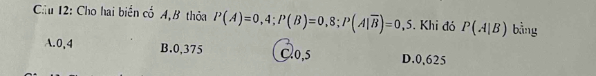 Cầu 12: Cho hai biển cổ A,B thỏa P(A)=0,4; P(B)=0,8; P(A|overline B)=0,5. Khi đó P(A|B) bằng
A. 0,4 B. 0,375 Cl0, 5
D. 0,625