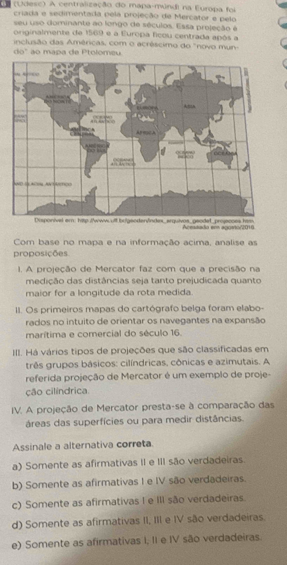 ( a (Udesc) A centralização do mapa-múndi na Europa foi
criada e sedimentada pela projeção de Mercator e pelo
seu uso dominante ao longo de séculos. Essa projeção é
originalmente de 1569 e a Europa ficou centrada após a
inclusão das Américas, com o acréscimo do "novo mun-
do" ão mapa de Ptolômeu
www.uff.br/geoden/index_arqueodef_projecoss.htm
Acessado em agosto/2016
Com base no mapa e na informação acima, analise as
proposições
I. A projeção de Mercator faz com que a precisão na
medição das distâncias seja tanto prejudicada quanto
maior for a longitude da rota medida.
II. Os primeiros mapas do cartógrafo belga foram elabo-
rados no intuito de orientar os navegantes na expansão
marítima e comercial do século 16.
III. Há vários tipos de projeções que são classificadas em
três grupos básicos: cilíndricas, cônicas e azimutais. A
referida projeção de Mercator é um exemplo de proje-
ção cilíndrica.
IV. A projeção de Mercator presta-se à comparação das
áreas das superfícies ou para medir distâncias.
Assinale a alternativa correta.
a) Somente as afirmativas II e III são verdadeiras.
b) Somente as afirmativas I e IV são verdadeiras.
c) Somente as afirmativas I e III são verdadeiras.
d) Somente as afirmativas II, III e IV são verdadeiras.
e) Somente as afirmativas I, II e IV são verdadeiras.