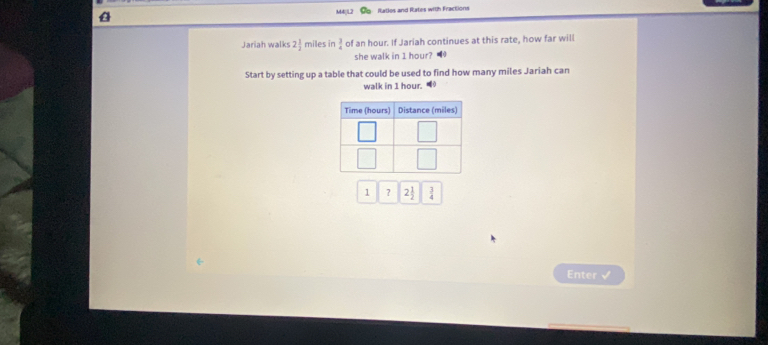 M4 itatios and Rates with Fractions 
Jariah walks 2 1/2  miles in  3/4  of an hour. If Jariah continues at this rate, how far will 
she walk in I hour? 
Start by setting up a table that could be used to find how many miles Jariah can 
walk in 1 hour.
1 ? 2 1/2   3/4 
Enter √