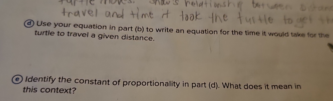 Use your equation in part (b) to write an equation for the time it would take for the 
turtle to travel a given distance. 
e Identify the constant of proportionality in part (d). What does it mean in 
this context?