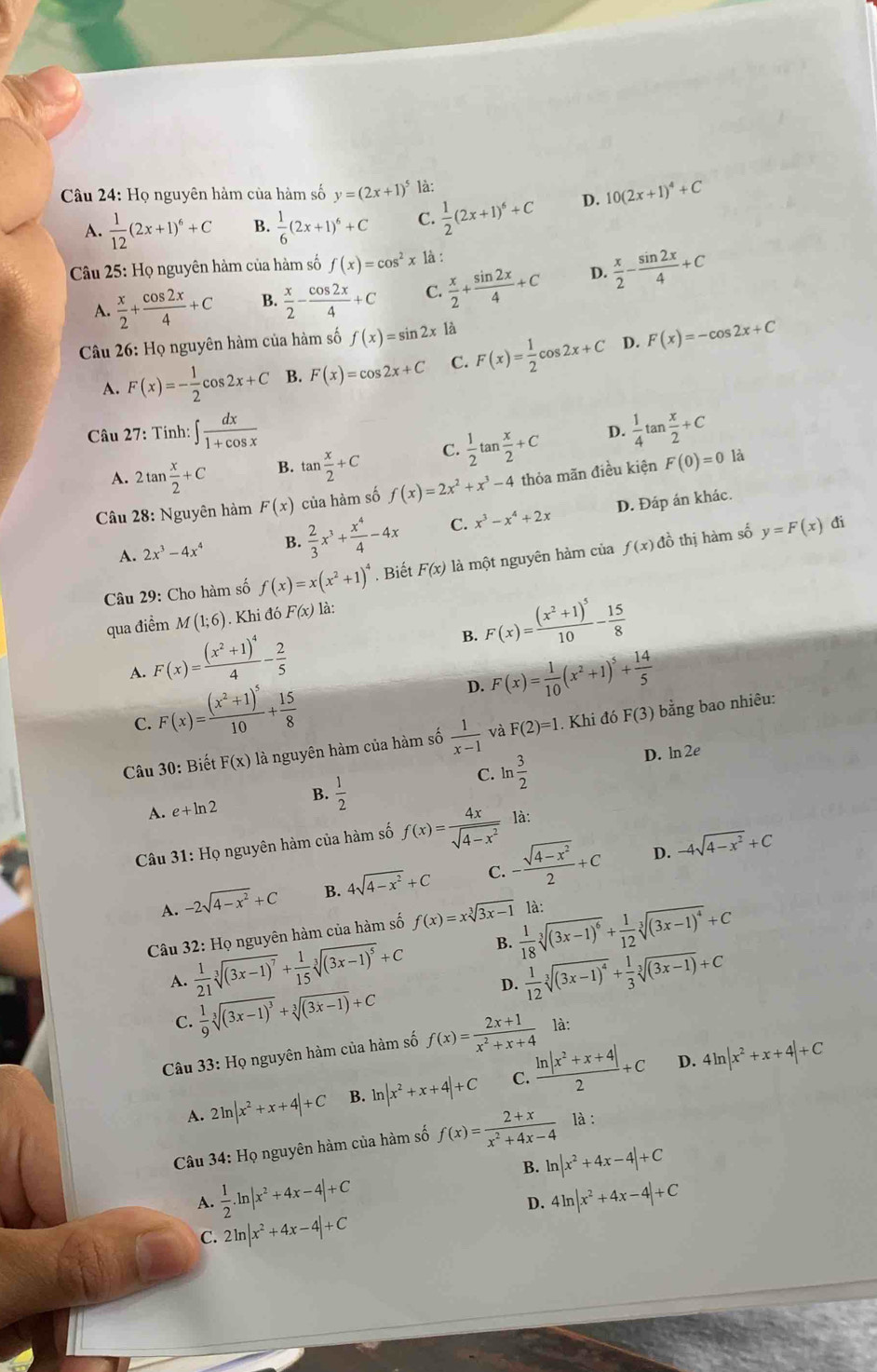 Họ nguyên hàm của hàm số y=(2x+1)^5 là:
A.  1/12 (2x+1)^6+C B.  1/6 (2x+1)^6+C C.  1/2 (2x+1)^6+C D. 10(2x+1)^4+C
*  Câu 25: Họ nguyên hàm của hàm số f(x)=cos^2x là :
A.  x/2 + cos 2x/4 +C B.  x/2 - cos 2x/4 +C C.  x/2 + sin 2x/4 +C D.  x/2 - sin 2x/4 +C
Câu 26: Họ nguyên hàm của hàm số f(x)=sin 2x1dot a
A. F(x)=- 1/2 cos 2x+C B. F(x)=cos 2x+C C. F(x)= 1/2 cos 2x+C D. F(x)=-cos 2x+C
Câu 27: Tinh: ∈t  dx/1+cos x   1/4 tan  x/2 +C
A. 2tan  x/2 +C B. tan  x/2 +C C.  1/2 tan  x/2 +C
D.
Câu 28: Nguyên hàm F(x) của hàm số f(x)=2x^2+x^3-4 thỏa mãn điều kiện F(0)=0
là
A. 2x^3-4x^4 B.  2/3 x^3+ x^4/4 -4x C. x^3-x^4+2x D. Đáp án khác.
Câu 29: Cho hàm số f(x)=x(x^2+1)^4. Biết F(x) là một nguyên hàm của f(x) đồ thị hàm số y=F(x)
đi
qua điểm M(1;6). Khi đó F(x) là:
B. F(x)=frac (x^2+1)^510- 15/8 
A. F(x)=frac (x^2+1)^44- 2/5  F(x)= 1/10 (x^2+1)^5+ 14/5 
C. F(x)=frac (x^2+1)^510+ 15/8 
D.
Câu 30: Biết F(x) là nguyên hàm của hàm số  1/x-1  và F(2)=1 Khi đó F(3) bằng bao nhiêu:
A. e+ln 2 B.  1/2  C. ln  3/2 
D. ln 2e
Câu 31: Họ nguyên hàm của hàm số f(x)= 4x/sqrt(4-x^2)  là:
A. -2sqrt(4-x^2)+C B. 4sqrt(4-x^2)+C C. - (sqrt(4-x^2))/2 +C
D. -4sqrt(4-x^2)+C
Câu 32: Họ nguyên hàm của hàm số f(x)=xsqrt[3](3x-1) là:
A.  1/21 sqrt[3]((3x-1)^7)+ 1/15 sqrt[3]((3x-1)^5)+C B.  1/18 sqrt[3]((3x-1)^6)+ 1/12 sqrt[3]((3x-1)^4)+C
D.  1/12 sqrt[3]((3x-1)^4)+ 1/3 sqrt[3]((3x-1))+C
C.  1/9 sqrt[3]((3x-1)^3)+sqrt[3]((3x-1))+C
Câu 33: Họ nguyên hàm của hàm số f(x)= (2x+1)/x^2+x+4  là:
D.
A. 2ln |x^2+x+4|+C B. ln |x^2+x+4|+C C.  (ln |x^2+x+4|)/2 +C 4ln |x^2+x+4|+C
Câu 34: Họ nguyên hàm của hàm số f(x)= (2+x)/x^2+4x-4  là :
B. ln |x^2+4x-4|+C
A.  1/2 .ln |x^2+4x-4|+C 4ln |x^2+4x-4|+C
D.
C. 2ln |x^2+4x-4|+C