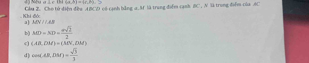 Nếu a⊥ c thi (a,b)=(c,b). 
Câu 2. Cho tứ diện đều ABCD có cạnh bằng a, M là trung điểm cạnh BC , N là trung điểm của AC
Khi đó:
a) MN//AB
b) MD=ND= asqrt(2)/2 
c) (AB,DM)=(MN,DM)
d) cos (AB,DM)= sqrt(3)/3 