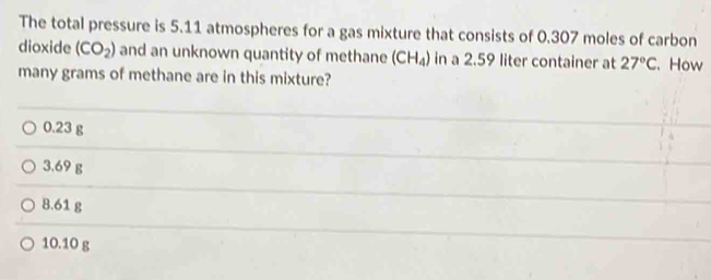 The total pressure is 5.11 atmospheres for a gas mixture that consists of 0.307 moles of carbon
dioxide (CO_2) and an unknown quantity of methane (CH_4) in a 2.59 liter container at 27°C. How
many grams of methane are in this mixture?
0.23 g
3.69 g
8.61 g
10.10 g