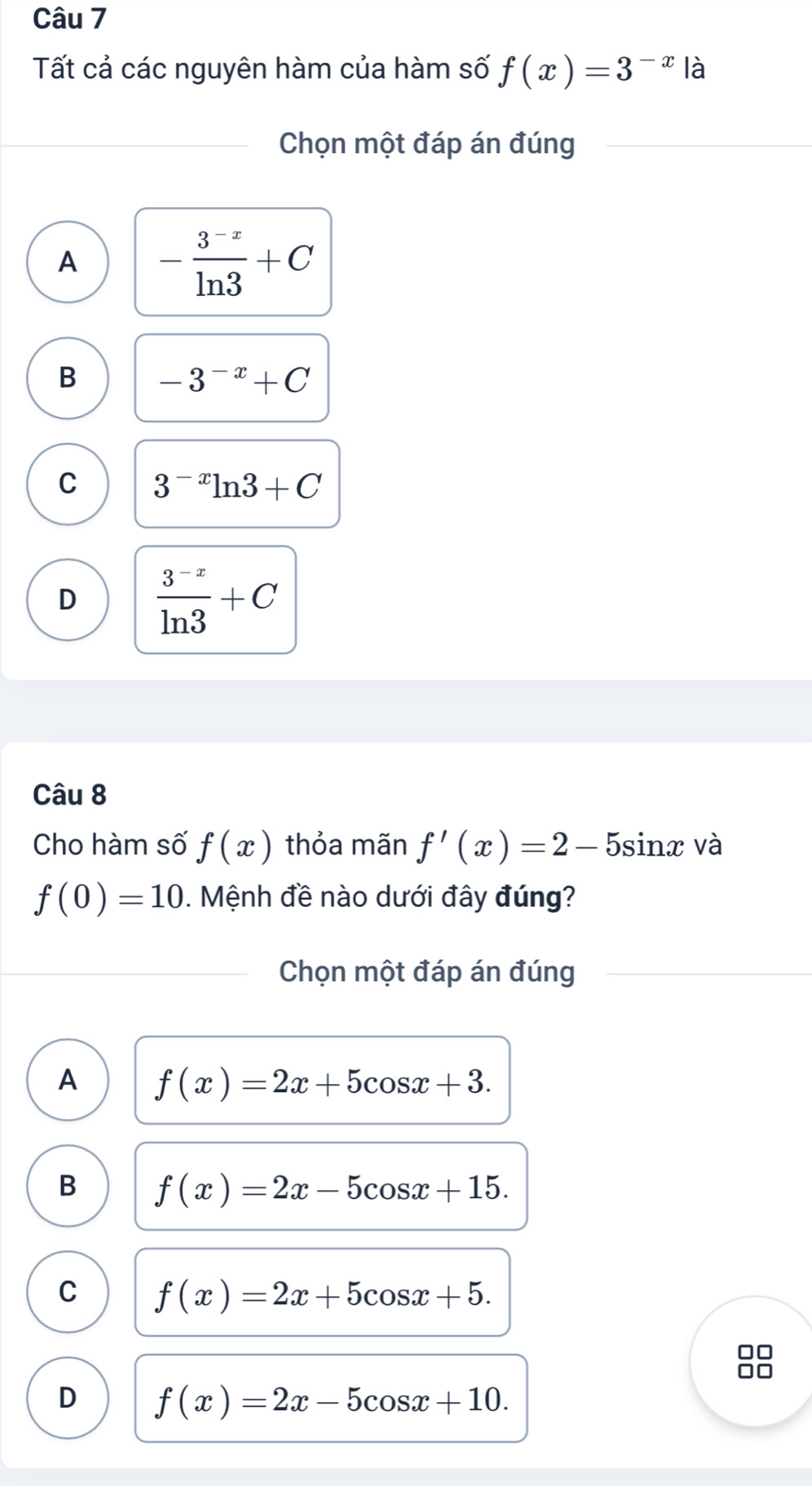 Tất cả các nguyên hàm của hàm số f(x)=3^(-x) là
Chọn một đáp án đúng
A - (3^(-x))/ln 3 +C
B -3^(-x)+C
C 3^(-x)ln 3+C
D  (3^(-x))/ln 3 +C
Câu 8
Cho hàm số f(x) thỏa mãn f'(x)=2-5sin x và
f(0)=10. Mệnh đề nào dưới đây đúng?
Chọn một đáp án đúng
A f(x)=2x+5cos x+3.
B f(x)=2x-5cos x+15.
C f(x)=2x+5cos x+5.
D f(x)=2x-5cos x+10.