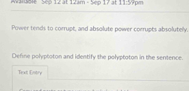 Available Sep 12 at 12am· 5cp17 at 11:59pm 
Power tends to corrupt, and absolute power corrupts absolutely. 
Define polyptoton and identify the polyptoton in the sentence. 
Text Entry