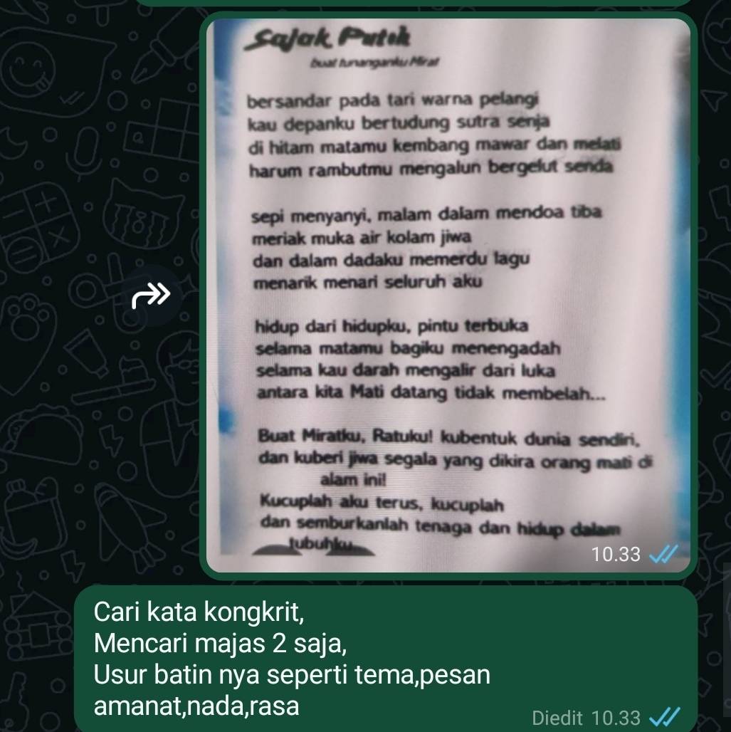 Sajak Putsh 
buat tunanganku Mirat 
bersandar pada tari warna pelangi 
kau depanku bertudung sutra senja 
a 
di hitam matamu kembang mawar dan melati 
harum rambutmu mengalun bergelut senda 
[B] 
sepi menyanyi, malam dalam mendoa tiba 
meriak muka air kolam jiwa 
dan dalam dadaku memerdu lagu 
menarik menari seluruh aku 
hidup dari hidupku, pintu terbuka 
selama matamu bagiku menengadah 
selama kau darah mengalir dari luka 
antara kita Mati datang tidak membelah... 
Buat Miratku, Ratuku! kubentuk dunia sendiri, 
dan kuberi jiwa segala yang dikira orang mati di 
alam ini! 
Kucuplah aku terus, kucuplah 
dan semburkanlah tenaga dan hidup dalam 
tubuḥku 10.33
Cari kata kongkrit, 
Mencari majas 2 saja, 
Usur batin nya seperti tema,pesan 
amanat,nada,rasa Diedit 10.33