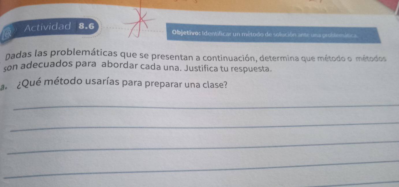 Actividad 8.6 
Objetivo: Identificar un método de solución ante una problemática 
Dadas las problemáticas que se presentan a continuación, determina que método o métodos 
son adecuados para abordar cada una. Justifica tu respuesta. 
¿Qué método usarías para preparar una clase? 
_ 
_ 
_ 
_