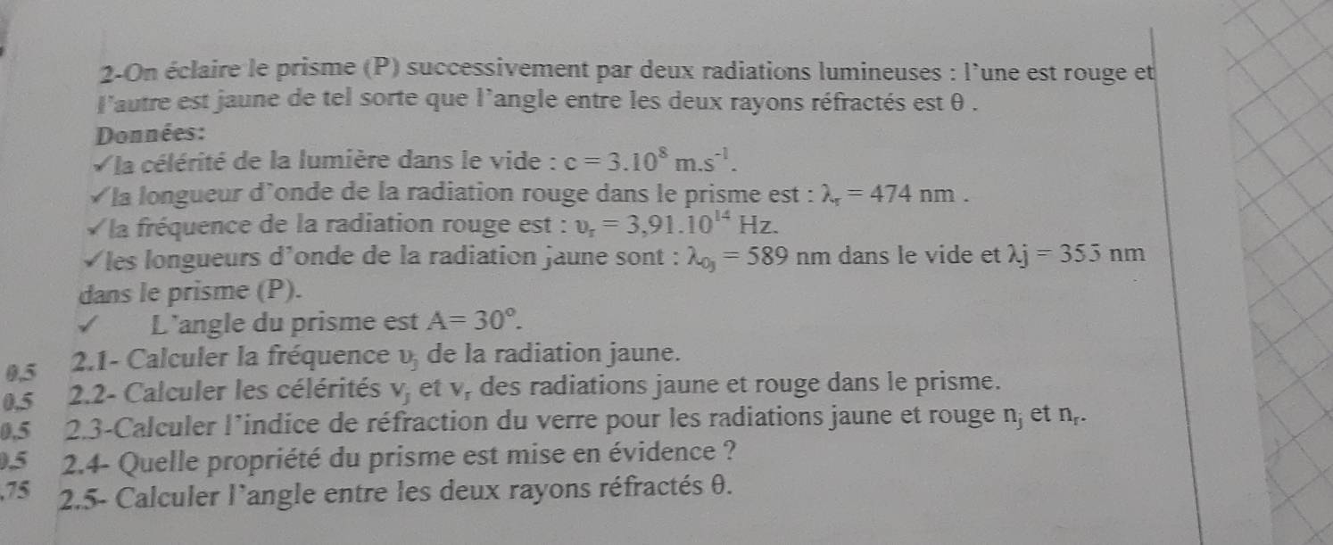 2-On éclaire le prisme (P) successivement par deux radiations lumineuses : l'une est rouge et 
l'autre est jaune de tel sorte que l'angle entre les deux rayons réfractés est θ. 
Données: 
V la célérité de la lumière dans le vide : c=3.10^8m.s^(-1). 
√ la longueur d'onde de la radiation rouge dans le prisme est : lambda _r=474nm. 
la fréquence de la radiation rouge est : v_r=3,91.10^(14)Hz. 
√les longueurs d'onde de la radiation jaune sont : lambda _0y=589nm dans le vide et lambda j=355nm
dans le prisme (P). 
L'angle du prisme est A=30°.
0,5 2.1- Calculer la fréquence v de la radiation jaune.
0,5 2.2- Calculer les célérités V_j et y des radiations jaune et rouge dans le prisme.
0,5 2.3-Calculer l’indice de réfraction du verre pour les radiations jaune et rouge n, et n,.
0.5 2.4- Quelle propriété du prisme est mise en évidence ? 
, 75 2.5- Calculer l'angle entre les deux rayons réfractés θ.