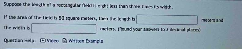 Suppose the length of a rectangular field is eight less than three times its width. 
If the area of the field is 50 square meters, then the length is □ meters and 
the width is □ meters. (Round your answers to 3 decimal places) 
Question Help: Video Written Example