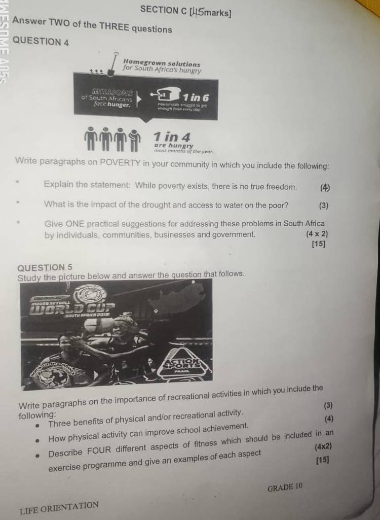 Answer TWO of the THREE questions 
QUESTION 4 
Homegrown solutions 
for South Africa's hungry 
of South Africans 1in 6
face hunger. ough foad
1 in 4
are hungry 
most months of the year. 
Write paragraphs on POVERTY in your community in which you include the following: 
Explain the statement: While poverty exists, there is no true freedom. (4) 
What is the impact of the drought and access to water on the poor? (3) 
Give ONE practical suggestions for addressing these problems in South Africa 
by individuals, communities, businesses and government. (4* 2)
[15] 
QUESTION 5 
ows. 
Write paragraphs on the importance of recreties in which you include the 
following: 
Three benefits of physical and/or recreational activity. (3) 
(4) 
How physical activity can improve school achievement. 
Describe FOUR different aspects of fitness which should be included in an 
(4x2) 
[15] 
exercise programme and give an examples of each aspect 
LIFE ORIENTATION GRADE 10