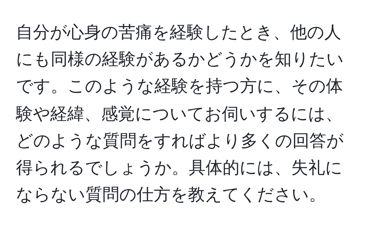 自分が心身の苦痛を経験したとき、他の人にも同様の経験があるかどうかを知りたいです。このような経験を持つ方に、その体験や経緯、感覚についてお伺いするには、どのような質問をすればより多くの回答が得られるでしょうか。具体的には、失礼にならない質問の仕方を教えてください。