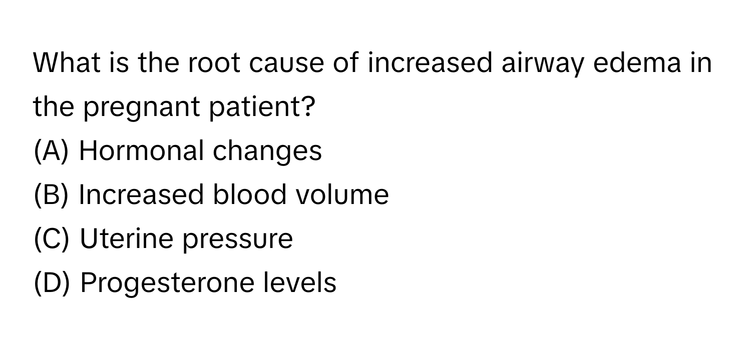 What is the root cause of increased airway edema in the pregnant patient? 
(A) Hormonal changes 
(B) Increased blood volume 
(C) Uterine pressure 
(D) Progesterone levels