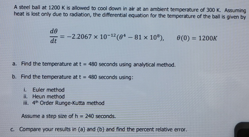 A steel ball at 1200 K is allowed to cool down in air at an ambient temperature of 300 K. Assuming 
heat is lost only due to radiation, the differential equation for the temperature of the ball is given by
 dθ /dt =-2.2067* 10^(-12)(θ^4-81* 10^8), θ (0)=1200K
a. Find the temperature at t=480 seconds using analytical method. 
b. Find the temperature at t=480 seconds using: 
i. Euler method 
ii. Heun method 
ⅲ. 4^(th) Order Runge-Kutta method 
Assume a step size of h=240 seconds. 
c. Compare your results in (a) and (b) and find the percent relative error.