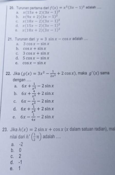 Turunan pertama dari f(x)=x^2(3x-1)^3 adialiah_
a. x(15x+2)(3x-1)^2
b. x(9x+2)(3x-1)^2
C. x(18x-2)(3x-1)^2
d. x(15x-2)(3x-1)^2
e. x(18x+2)(3x-1)^2
21. Turunan dari y=3sin x-cos x adalah ....
a. 3cos x-sin x
b. cos x+sin x
C. 3cos x+sin x
d. 5cos x-sin x
e. cos x-sin x
22. Jika (g(x)=3x^2- 1/2x^2 +2cos x) , maka g'(x) sama
dengan ....
a. 6x+ 1/x^3 -2sin x
b. 6x+ 4/x^3 +2sin x
C. 6x- 1/x^3 -2sin x
d. 6x+ 1/x^3 +2sin x
e. 6x- 1/4x -2sin x
23. Jika h(x)=2sin x+cos x (x dalam satuan radian), mal
nilai dari h'( 1/2 π ) adalah ....
a. ⩽-2
b. 0
c. 2
d. -1
e. 1