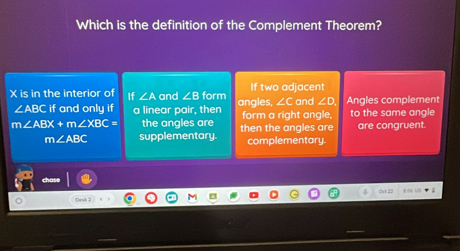 Which is the definition of the Complement Theorem?
If two adjacent
X is in the interior of If ∠ A and ∠ B form angles, ∠ C and ∠ D Angles complement
∠ ABC if and only if a linear pair, then form a right angle, to the same angle
m∠ ABX+m∠ XBC= the angles are then the angles are are congruent.
m∠ ABC supplementary. complementary.
cha
Oct 22 8:06 US
Desk 2