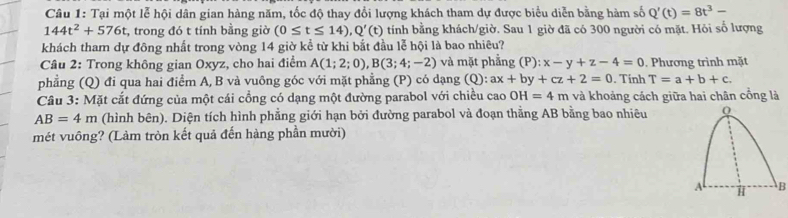 Tại một lễ hội dân gian hàng năm, tốc độ thay đổi lượng khách tham dự được biểu diễn bằng hàm số Q'(t)=8t^3-
144t^2+576t , trong đó t tính bằng giờ (0≤ t≤ 14), Q'(t) tính bằng khách/giờ. Sau 1 giờ đã có 300 người có mặt. Hỏi số lượng 
khách tham dự đông nhất trong vòng 14 giờ kể từ khi bắt đầu lễ hội là bao nhiêu? 
Câu 2: Trong không gian Oxyz, cho hai điểm A(1;2;0), B(3;4;-2) và mặt phẳng (P) x-y+z-4=0. Phương trình mặt 
phẳng (Q) đi qua hai điểm A, B và vuông góc với mặt phẳng (P) có dạng (Q): ax+by+cz+2=0. Tinh T=a+b+c. 
Câu 3: Mặt cắt đứng của một cái cổng có dạng một đường parabol với chiều cao OH=4m và khoảng cách giữa hai chân cổng là
AB=4m (hình bên). Diện tích hình phẳng giới hạn bởi đường parabol và đoạn thẳng AB bằng bao nhiêu 
mét vuông? (Làm tròn kết quả đến hàng phần mười) 
B