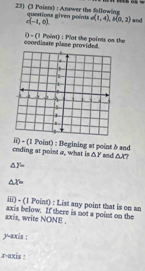 seen on w 
23) (3 Points) : Answer the following 
questions given points a(1,4), b(0,2) and
c(-1,0). 
i) - (1 Point) : Plot the points on the 
coordinate plane provided. 
ii) - (1 Point) : Begining at point b and 
cnding at point a, what is △ Y and △ X ?
△ Y=
△ X=
iii) - (1 Point) : List any point that is on an 
axis below. If there is not a point on the 
axis, write NONE . 
y-axis : 
x-axis :