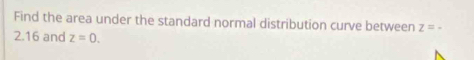 Find the area under the standard normal distribution curve between z=-
2.16 and z=0.