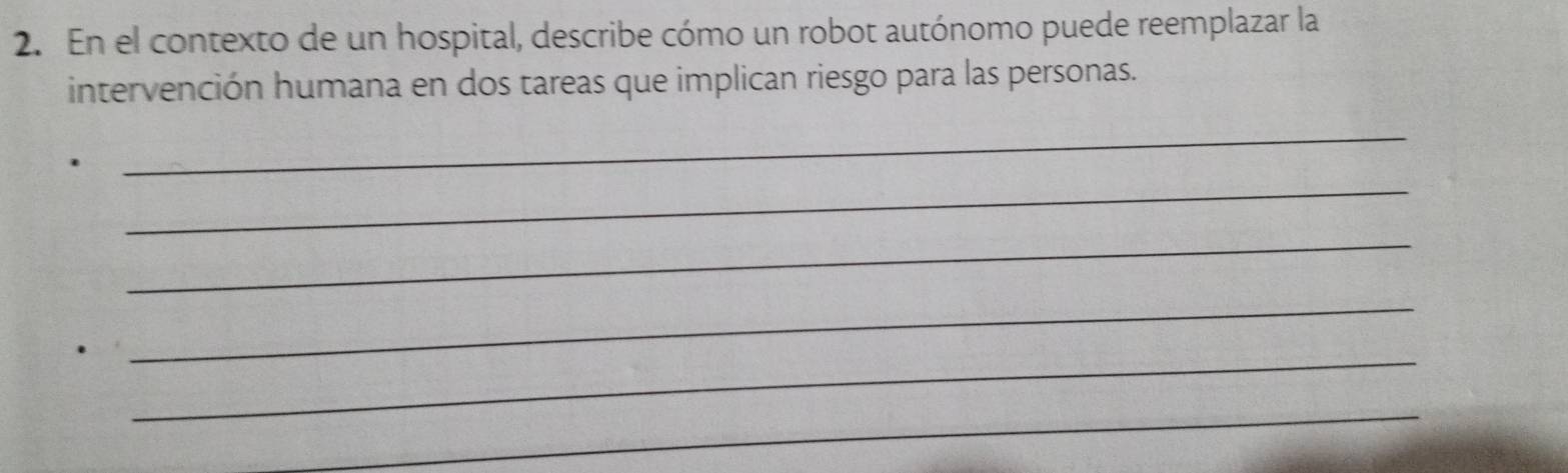 En el contexto de un hospital, describe cómo un robot autónomo puede reemplazar la 
intervención humana en dos tareas que implican riesgo para las personas. 
_ 
_ 
_ 
_ 
_ 
_