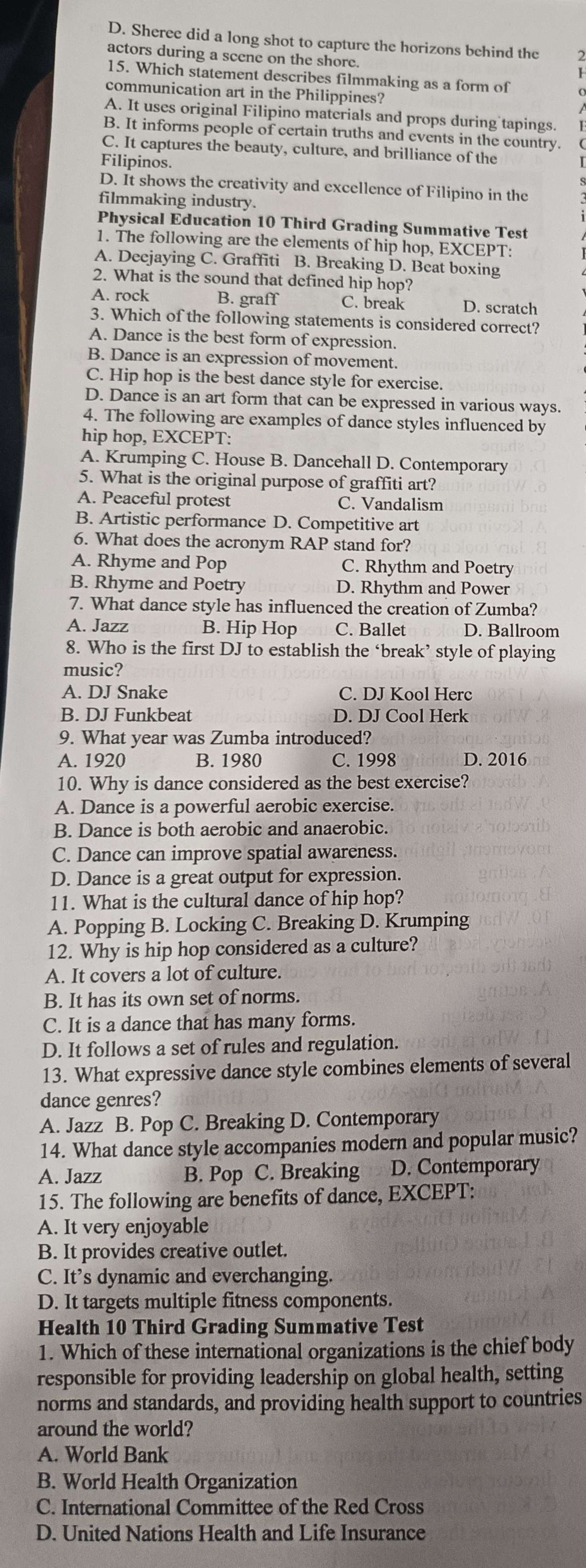 D. Sheree did a long shot to capture the horizons behind the
actors during a scene on the shore.
15. Which statement describes filmmaking as a form of
communication art in the Philippines?
A. It uses original Filipino materials and props during tapings.
B. It informs people of certain truths and events in the country.
C. It captures the beauty, culture, and brilliance of the
Filipinos.
D. It shows the creativity and excellence of Filipino in the
filmmaking industry.
Physical Education 10 Third Grading Summative Test
1. The following are the elements of hip hop, EXCEPT:
A. Deejaying C. Graffiti B. Breaking D. Beat boxing
2. What is the sound that defined hip hop?
A. rock B. graff C. break D. scratch
3. Which of the following statements is considered correct?
A. Dance is the best form of expression.
B. Dance is an expression of movement.
C. Hip hop is the best dance style for exercise.
D. Dance is an art form that can be expressed in various ways.
4. The following are examples of dance styles influenced by
hip hop, EXCEPT:
A. Krumping C. House B. Dancehall D. Contemporary
5. What is the original purpose of graffiti art?
A. Peaceful protest C. Vandalism
B. Artistic performance D. Competitive art
6. What does the acronym RAP stand for?
A. Rhyme and Pop C. Rhythm and Poetry
B. Rhyme and Poetry D. Rhythm and Power
7. What dance style has influenced the creation of Zumba?
A. Jazz B. Hip Hop C. Ballet D. Ballroom
8. Who is the first DJ to establish the ‘break’ style of playing
music?
A. DJ Snake C. DJ Kool Herc
B. DJ Funkbeat D. DJ Cool Herk
9. What year was Zumba introduced?
A. 1920 B. 1980 C. 1998 D. 2016
10. Why is dance considered as the best exercise?
A. Dance is a powerful aerobic exercise.
B. Dance is both aerobic and anaerobic.
C. Dance can improve spatial awareness.
D. Dance is a great output for expression.
11. What is the cultural dance of hip hop?
A. Popping B. Locking C. Breaking D. Krumping
12. Why is hip hop considered as a culture?
A. It covers a lot of culture.
B. It has its own set of norms.
C. It is a dance that has many forms.
D. It follows a set of rules and regulation.
13. What expressive dance style combines elements of several
dance genres?
A. Jazz B. Pop C. Breaking D. Contemporary
14. What dance style accompanies modern and popular music?
A. Jazz B. Pop C. Breaking D. Contemporary
15. The following are benefits of dance, EXCEPT:
A. It very enjoyable
B. It provides creative outlet.
C. It’s dynamic and everchanging.
D. It targets multiple fitness components.
Health 10 Third Grading Summative Test
1. Which of these international organizations is the chief body
responsible for providing leadership on global health, setting
norms and standards, and providing health support to countries
around the world?
A. World Bank
B. World Health Organization
C. International Committee of the Red Cross
D. United Nations Health and Life Insurance