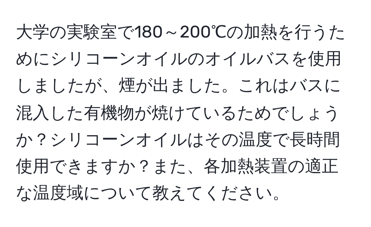 大学の実験室で180～200℃の加熱を行うためにシリコーンオイルのオイルバスを使用しましたが、煙が出ました。これはバスに混入した有機物が焼けているためでしょうか？シリコーンオイルはその温度で長時間使用できますか？また、各加熱装置の適正な温度域について教えてください。