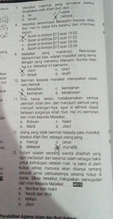 ukum 7. Malaikat makhluk yang istimewa karena
diciptakan oleh Allah Swt. dari
a air c/ * udara
b. tanah  cahaya
8. Malaikat senantiasa bertasbih kepada Allah
Swt. Hal ini dapat kita ketahui dari informasi
dalam
Surah al-Anbiya [21] ayat 19-20
b Surah al-Anbiya [21] ayat 21-22
c. Surah al-Anbiya [21] ayat 23-24
d. Surah al-Anbiya [21] ayat 25-26
yang
. 9. Malaikat yang menemui Rasulullah
Muhammad saw. adalah malaikat yang sama
dengan yang menemui Maryam, ibunda Nabi
Isa a.s. Malaikat ini bernama . . . .
kan Jibril c. Izrail
arat b. Milaik d. Israfil
hal 10. Beriman kepada malaikat merupakan salah
satu bentuk
tuk a kebajikan c. keindahan
X keimanan d. ketakwaan
p 11. Kita harus selalu melaksanakan semua
perintah Allah Swt. dan menjauhi semua yang
menjadi larangan-Nya. agar di akhirat dapat
balasan surganya Allah Swt. Hal ini cerminan
lah dari iman kepada Malaikat...
a. Ridwan c. Nakir
b. Malik d. Jibril
12. Orang yang tidak beriman kepada para malaikat
disebut Allah Swt. sebagai orang yang . . . .
lu a. merugi c. jahat
na b. tersesat   munafik
13. Yulianiadalah seorang wanita shalihah yang
rajin beribadah dan beramal saleh sebagai bekal
untuk kehidupan setelah mati. Ia yakin di alam
n kubur setiap manusia akan ditanya tentang
T seluruh amal perbuatannya selama hidup di
dunia. Sikap tersebut merupakan perwujudan
dan iman kepada Malaikat HOTS
a. Munkar dan Nakir
b. Raqib dan Atid
c. Mikail
d. Jibril
Pendidikan Agama Islam dan Budi Pekerti